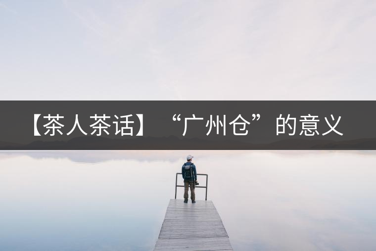 【茶人茶話】“廣州倉(cāng)”的意義！