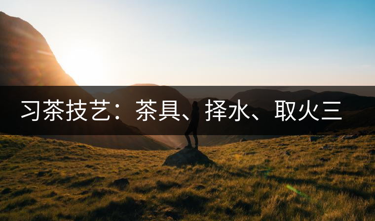 習(xí)茶技藝：茶具、擇水、取火三篇