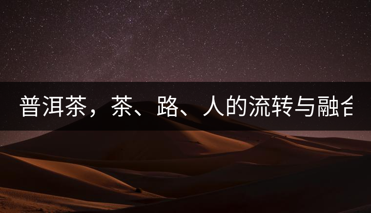 普洱茶，茶、路、人的流轉(zhuǎn)與融合！