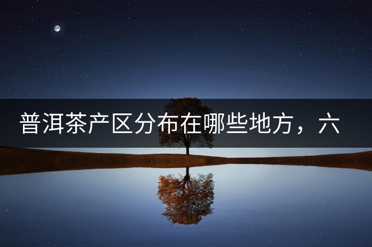 普洱茶產(chǎn)區(qū)分布在哪些地方，六張圖讓您全部看懂