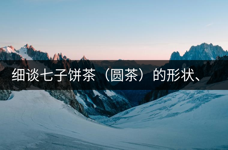 細(xì)談七子餅茶（圓茶）的形狀、色澤、特征