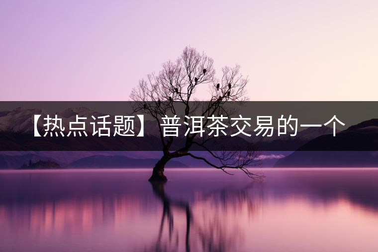 【熱點(diǎn)話(huà)題】普洱茶交易的一個(gè)有趣現(xiàn)象 【熱點(diǎn)話(huà)題】普洱茶交易的一個(gè)有趣現(xiàn)象