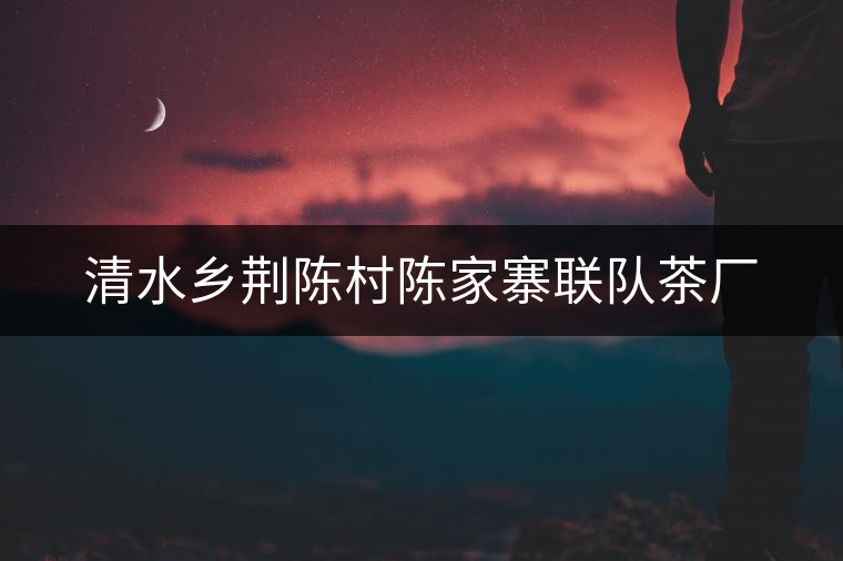 清水鄉(xiāng)荊陳村陳家寨聯(lián)隊茶廠
