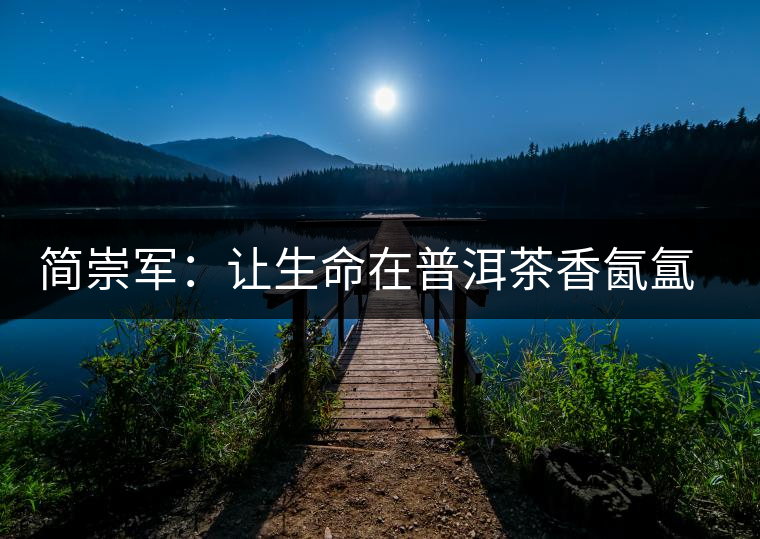 簡(jiǎn)崇軍:讓生命在普洱茶香氤氳里升華 簡(jiǎn)崇軍:讓生命在普洱茶香氤氳里升華