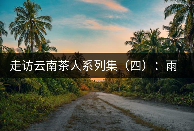 走訪云南茶人系列集（四）：雨樹村中十里香，上陣父子兵——張芳賜