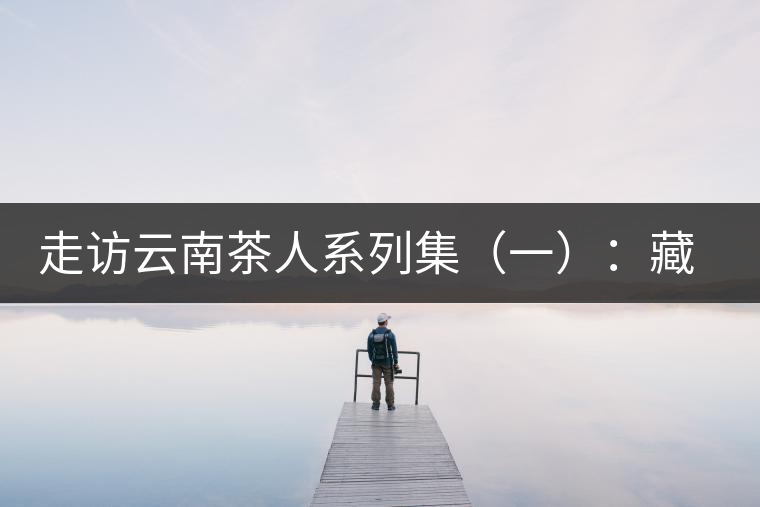 走訪云南茶人系列集（一）：藏在普洱熟茶里的一段陳香往事——陳佩仁