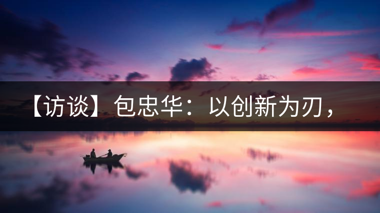 【訪談】包忠華：以創(chuàng)新為刃，打造普洱茶行業(yè)的“工業(yè)4．0”