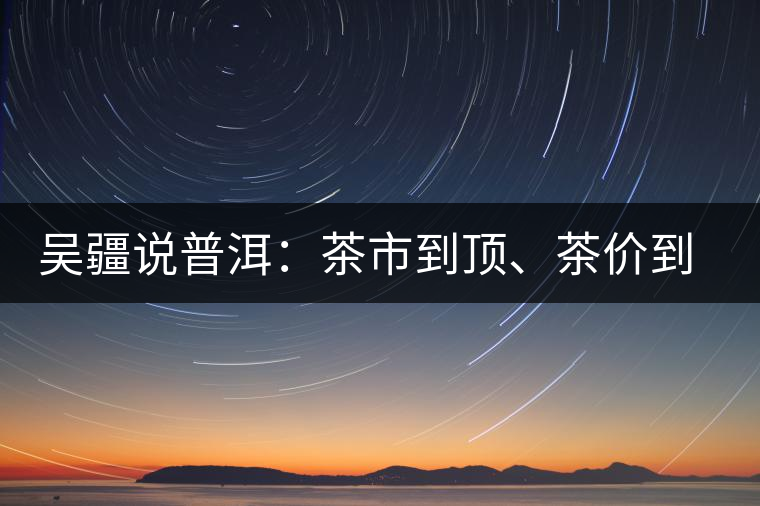 吳疆說(shuō)普洱：茶市到頂、茶價(jià)到頂、概念到頂