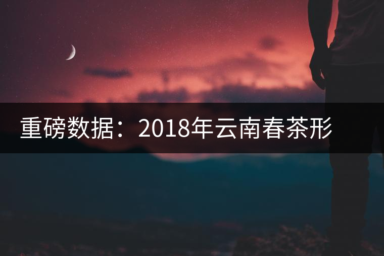 重磅數(shù)據(jù):2018年云南春茶形勢(shì)分析(云南省茶葉流通協(xié)會(huì)發(fā)布) 重磅數(shù)據(jù):2018年云南春茶形勢(shì)分析(云南省茶葉流通協(xié)會(huì)發(fā)布)