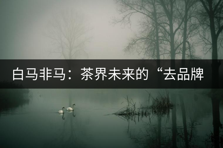 白馬非馬:茶界未來的“去品牌化”運(yùn)動(dòng) 白馬非馬:茶界未來的“去品牌化”運(yùn)動(dòng)