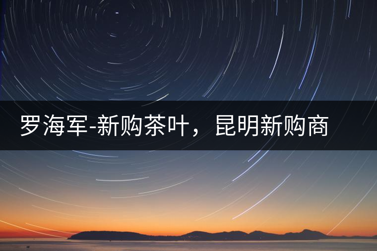 羅海軍-新購茶葉，昆明新購商貿(mào)有限公司總經(jīng)理