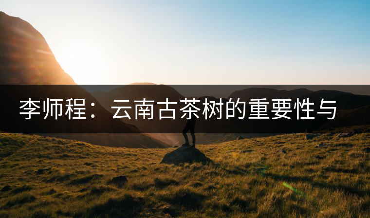 李師程：云南古茶樹的重要性與文化價值