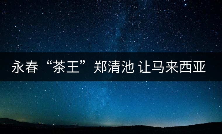 永春“茶王”鄭清池 讓馬來西亞人接受高端烏龍茶