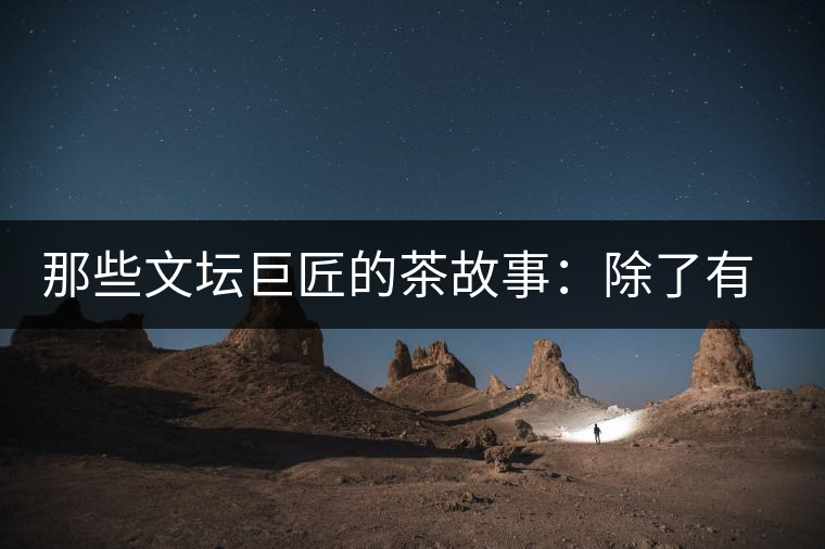 那些文壇巨匠的茶故事：除了有一支好筆，一顆好心，還有一張好嘴！