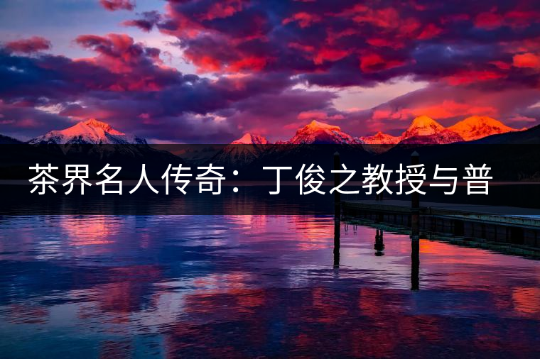 茶界名人傳奇:丁俊之教授與普洱茶結緣六十年 茶界名人傳奇:丁俊之教授與普洱茶結緣六十年