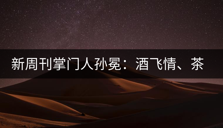 新周刊掌門人孫冕：酒飛情、茶歸真
