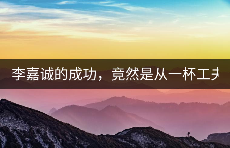 李嘉誠的成功，竟然是從一杯工夫茶開始的！