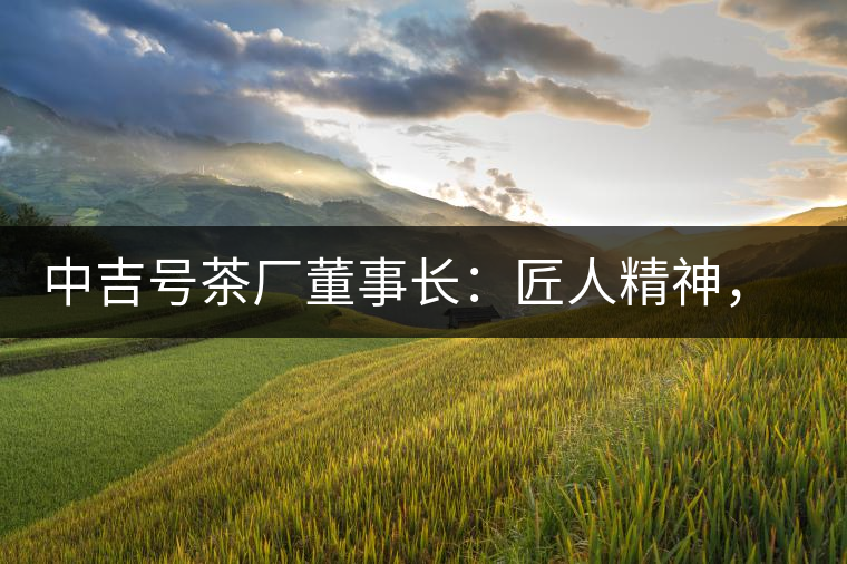 中吉號茶廠董事長：匠人精神，普洱茶人成就大業(yè)的砝碼