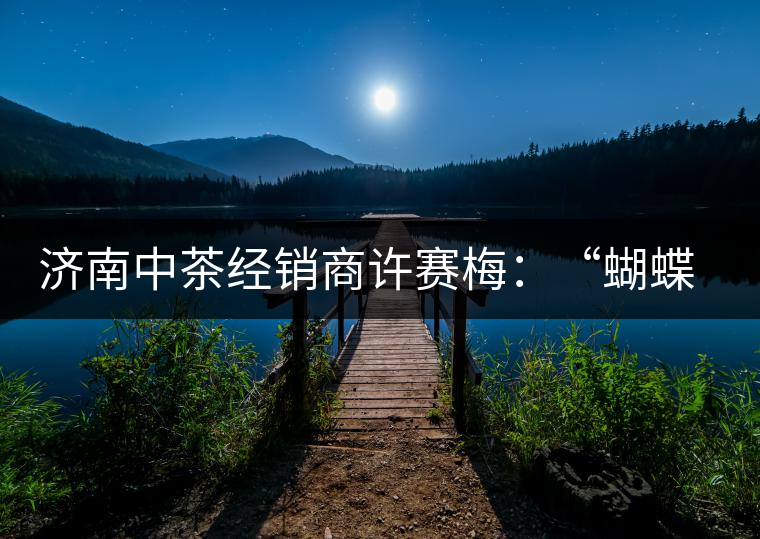 濟(jì)南中茶經(jīng)銷(xiāo)商許賽梅:“蝴蝶”翩翩茶中舞 濟(jì)南中茶經(jīng)銷(xiāo)商許賽梅:“蝴蝶”翩翩茶中舞