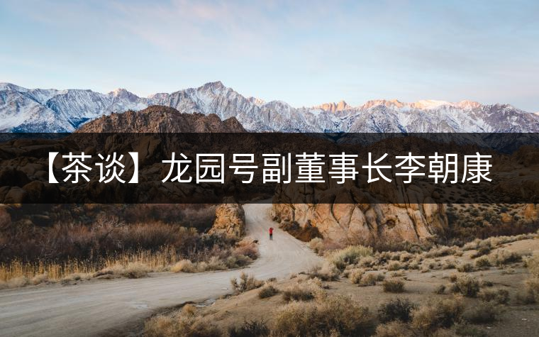 【茶談】龍園號(hào)副董事長李朝康專訪 【茶談】龍園號(hào)副董事長李朝康專訪