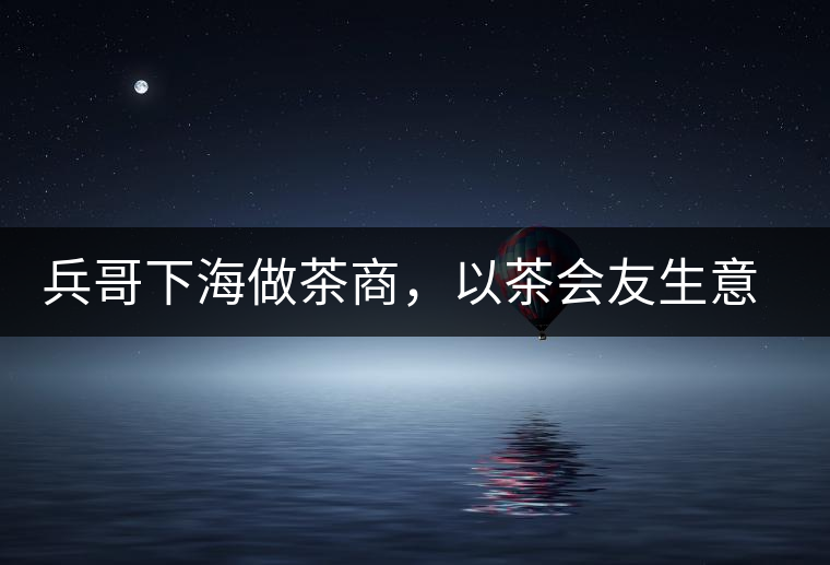 兵哥下海做茶商，以茶會友生意火