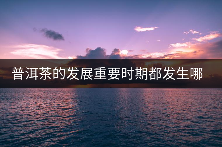 普洱茶的發(fā)展重要時(shí)期都發(fā)生哪些大事？