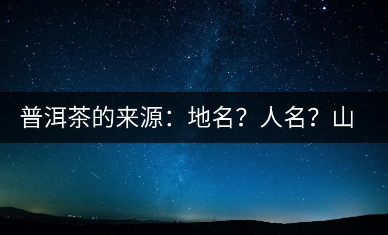 普洱茶的來(lái)源：地名？人名？山名？您更信哪一種？