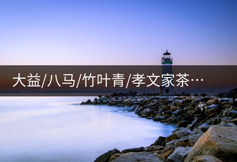 大益/八馬/竹葉青/孝文家茶…你被哪個茶企的文案攻陷過？