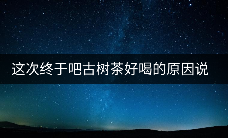 這次終于吧古樹茶好喝的原因說(shuō)清了