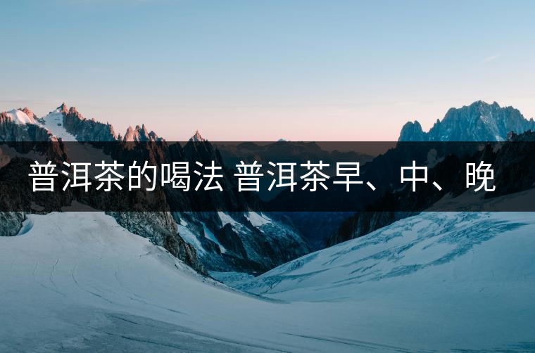 普洱茶的喝法 普洱茶早、中、晚、的喝法