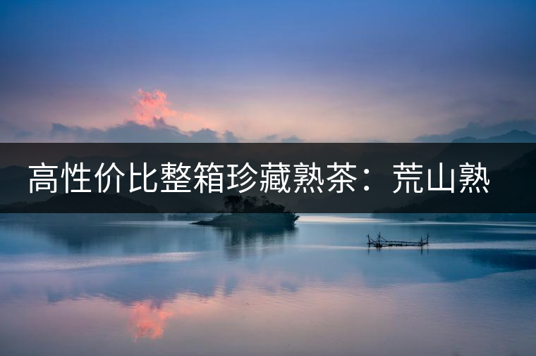 高性價比整箱珍藏熟茶：荒山熟茶