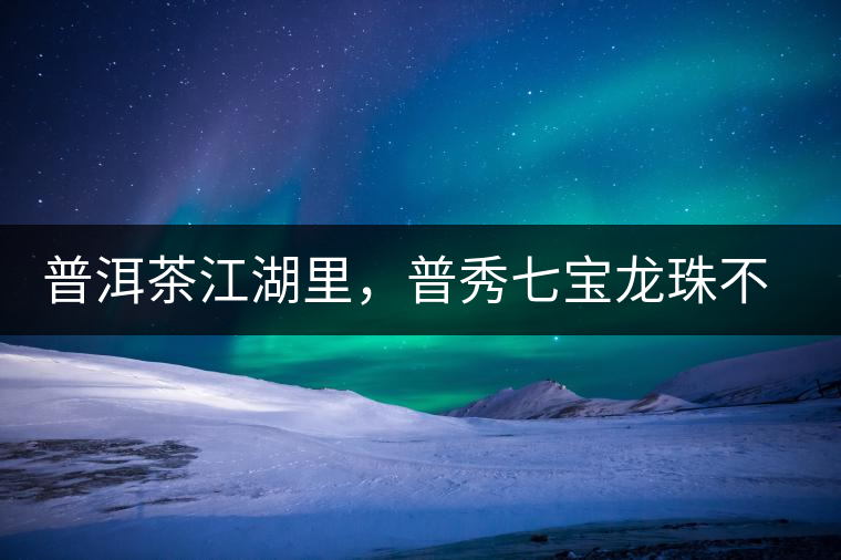 普洱茶江湖里，普秀七寶龍珠不是傳說(shuō)