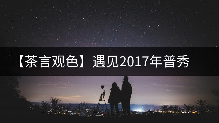 【茶言觀色】遇見(jiàn)2017年普秀萬(wàn)喬流香生茶