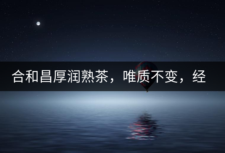 合和昌厚潤熟茶，唯質(zhì)不變，經(jīng)典之上延續(xù)經(jīng)典！