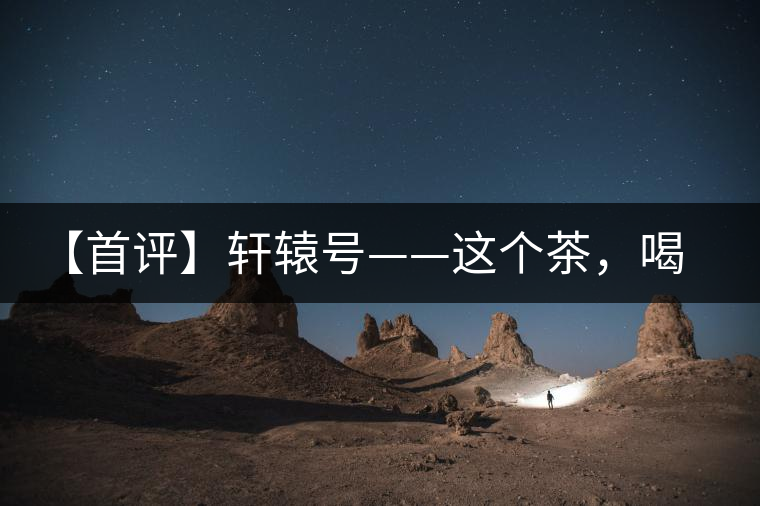 【首評(píng)】軒轅號(hào)——這個(gè)茶，喝的就是優(yōu)秀的綜合感受