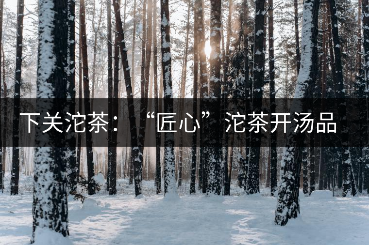 下關(guān)沱茶：“匠心”沱茶開湯品鑒——世界再嘈雜，內(nèi)心總安靜