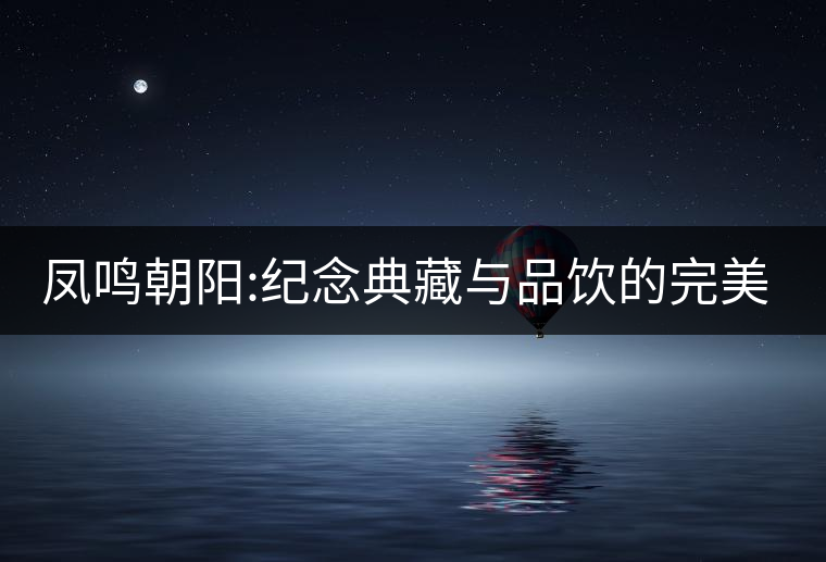 鳳鳴朝陽:紀(jì)念典藏與品飲的完美融合 鳳鳴朝陽:紀(jì)念典藏與品飲的完美融合
