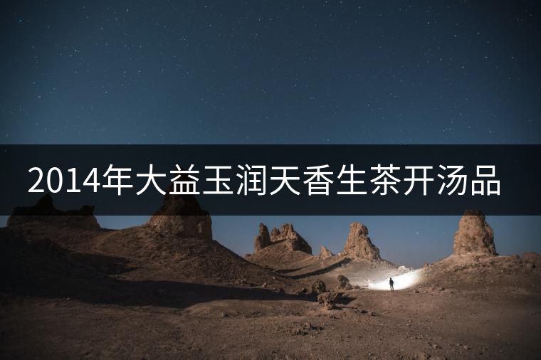 2014年大益玉潤天香生茶開湯品鑒 2014年大益玉潤天香生茶開湯品鑒