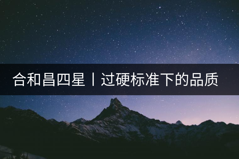 合和昌四星丨過硬標(biāo)準(zhǔn)下的品質(zhì)，才值得時間沉淀！