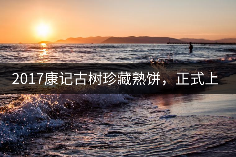 2017康記古樹珍藏熟餅，正式上市！