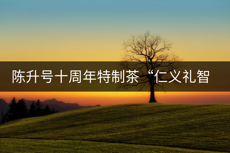 陳升號(hào)十周年特制茶“仁義禮智信”重磅來(lái)襲！