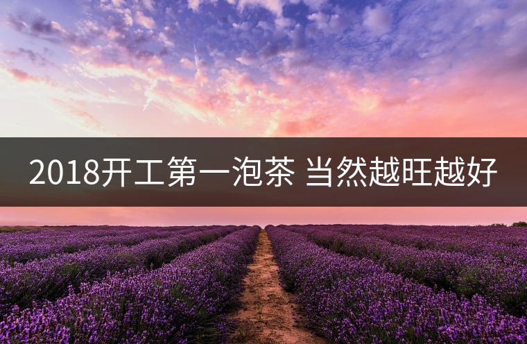 2018開工第一泡茶 當然越旺越好 2018開工第一泡茶 當然越旺越好