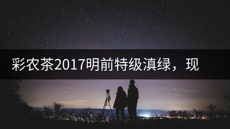 彩農(nóng)茶2017明前特級滇綠，現(xiàn)開始接受預(yù)訂