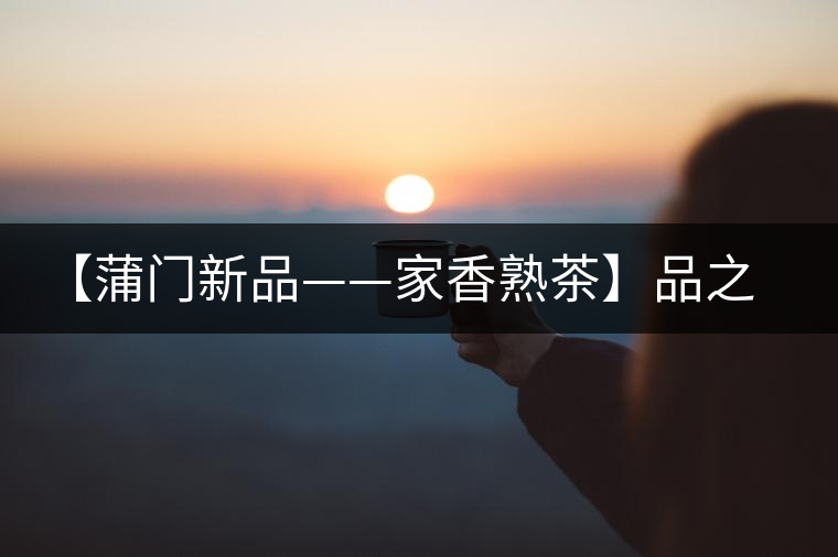 【蒲門(mén)新品——家香熟茶】品之，是家的味道，存之，是家的思念
