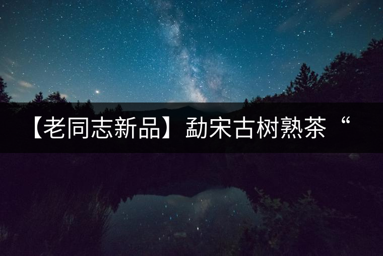 【老同志新品】勐宋古樹熟茶“ 夏雨”— 飲茶伴夏，只為您！