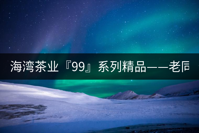 海灣茶業(yè)『99』系列精品——老同志161批9978熟餅全面上市 海灣茶業(yè)『99』系列精品——老同志161批9978熟餅全面上市