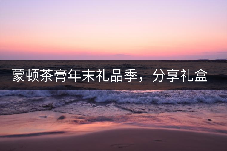 蒙頓茶膏年末禮品季，分享禮盒套裝優(yōu)惠上市！