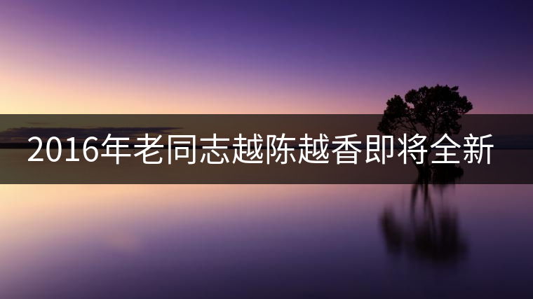 2016年老同志越陳越香即將全新上市！