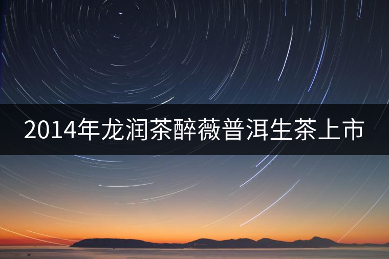 2014年龍潤茶醉薇普洱生茶上市 2014年龍潤茶醉薇普洱生茶上市