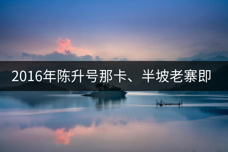 2016年陳升號(hào)那卡、半坡老寨即將上市